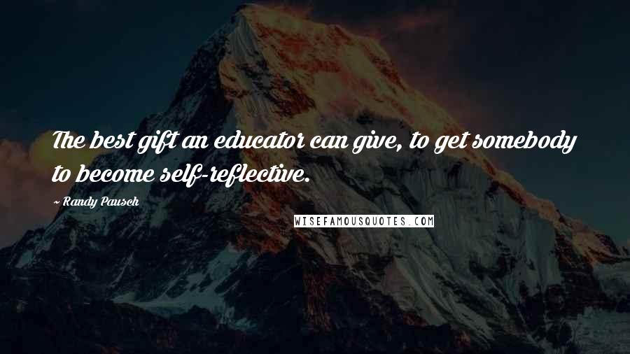 Randy Pausch Quotes: The best gift an educator can give, to get somebody to become self-reflective.