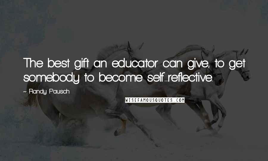 Randy Pausch Quotes: The best gift an educator can give, to get somebody to become self-reflective.