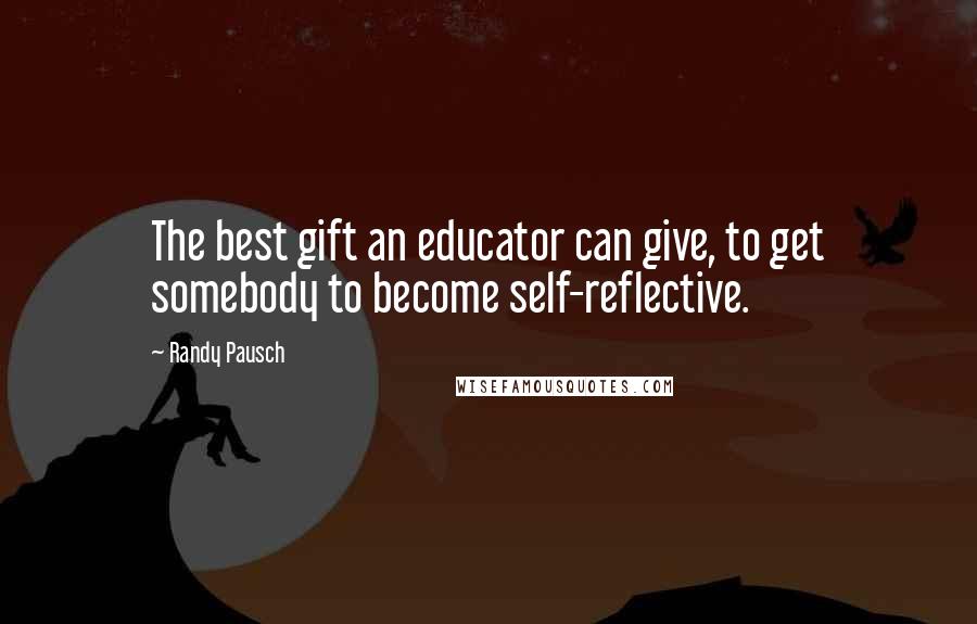 Randy Pausch Quotes: The best gift an educator can give, to get somebody to become self-reflective.