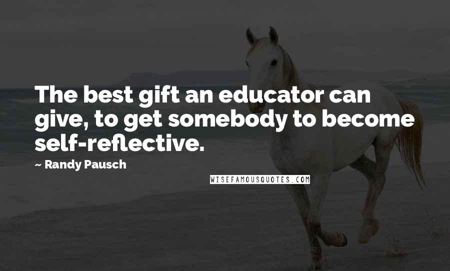 Randy Pausch Quotes: The best gift an educator can give, to get somebody to become self-reflective.