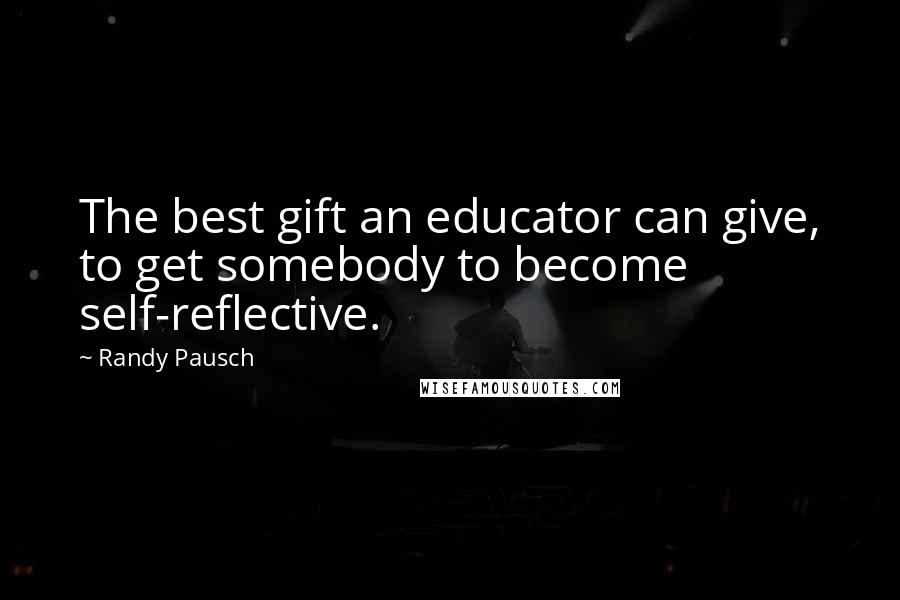 Randy Pausch Quotes: The best gift an educator can give, to get somebody to become self-reflective.