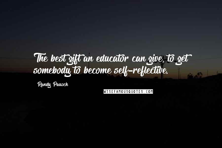 Randy Pausch Quotes: The best gift an educator can give, to get somebody to become self-reflective.