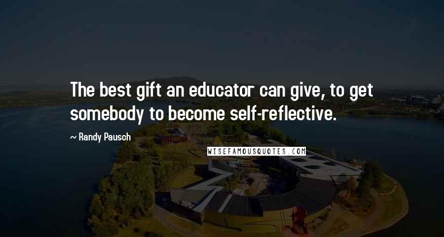 Randy Pausch Quotes: The best gift an educator can give, to get somebody to become self-reflective.