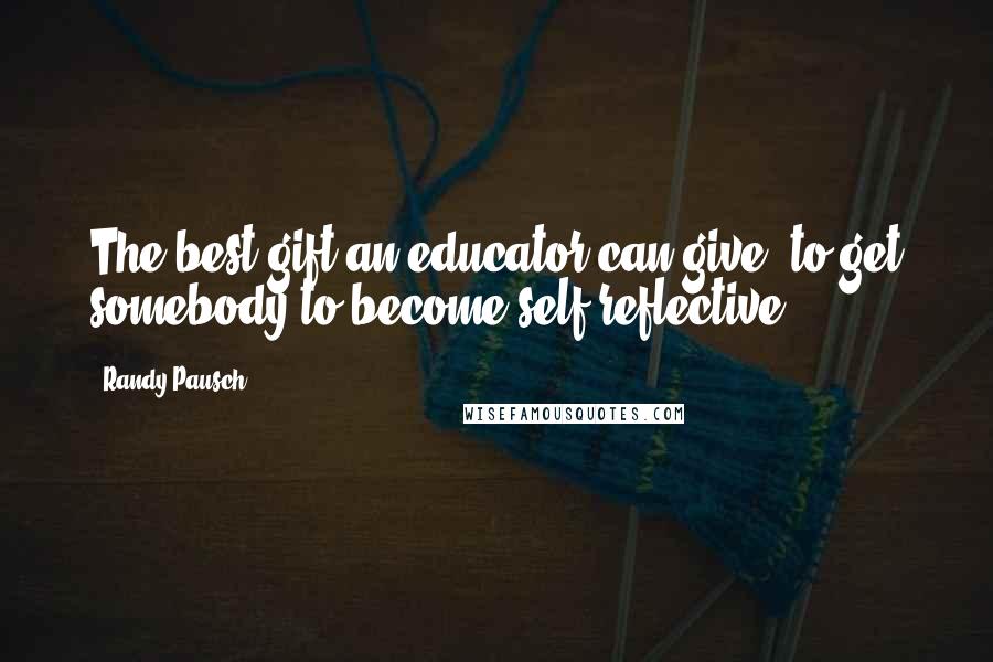 Randy Pausch Quotes: The best gift an educator can give, to get somebody to become self-reflective.