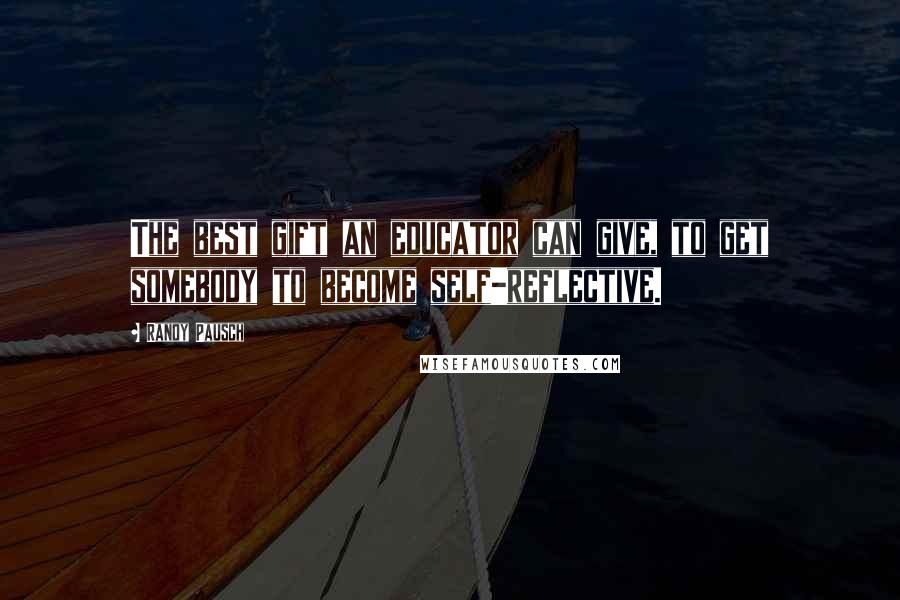 Randy Pausch Quotes: The best gift an educator can give, to get somebody to become self-reflective.