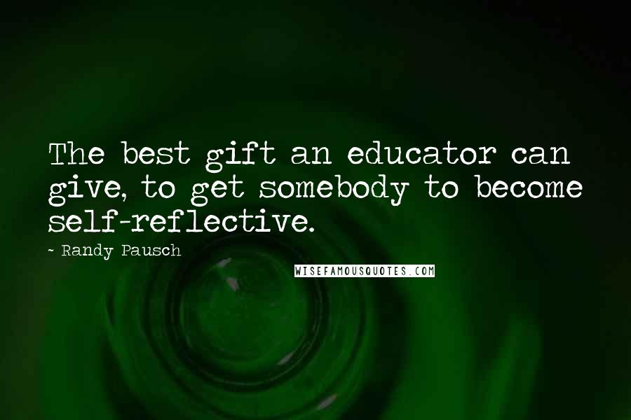 Randy Pausch Quotes: The best gift an educator can give, to get somebody to become self-reflective.