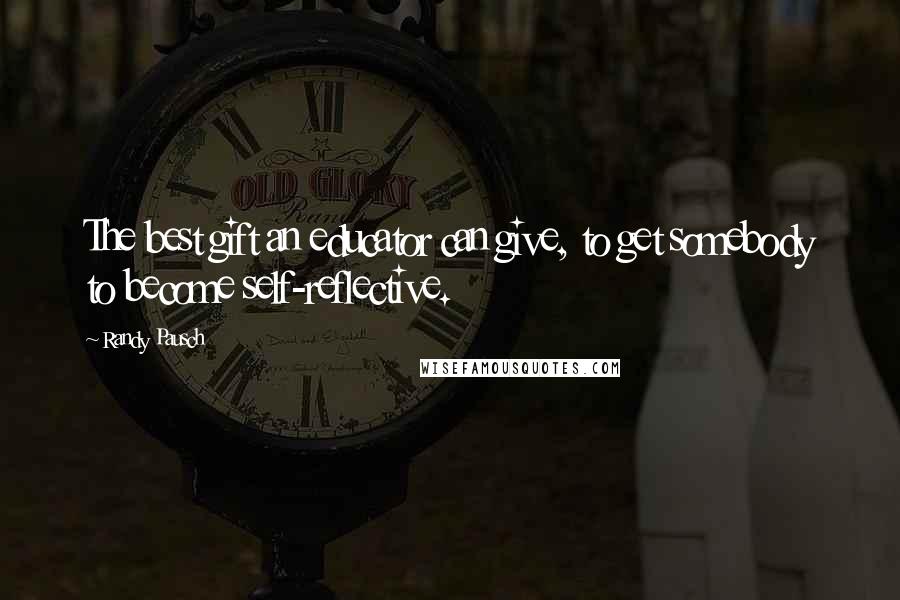 Randy Pausch Quotes: The best gift an educator can give, to get somebody to become self-reflective.