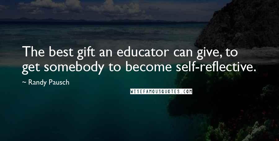 Randy Pausch Quotes: The best gift an educator can give, to get somebody to become self-reflective.