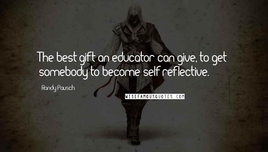 Randy Pausch Quotes: The best gift an educator can give, to get somebody to become self-reflective.