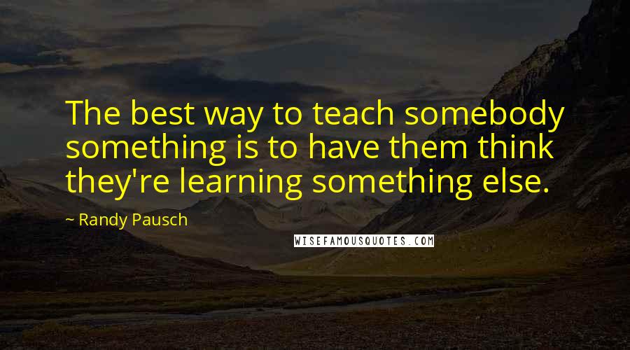 Randy Pausch Quotes: The best way to teach somebody something is to have them think they're learning something else.