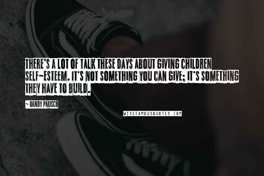 Randy Pausch Quotes: There's a lot of talk these days about giving children self-esteem. It's not something you can give; it's something they have to build.