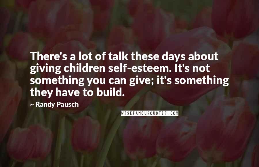 Randy Pausch Quotes: There's a lot of talk these days about giving children self-esteem. It's not something you can give; it's something they have to build.