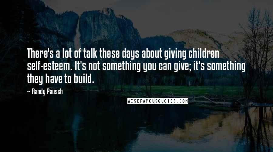 Randy Pausch Quotes: There's a lot of talk these days about giving children self-esteem. It's not something you can give; it's something they have to build.