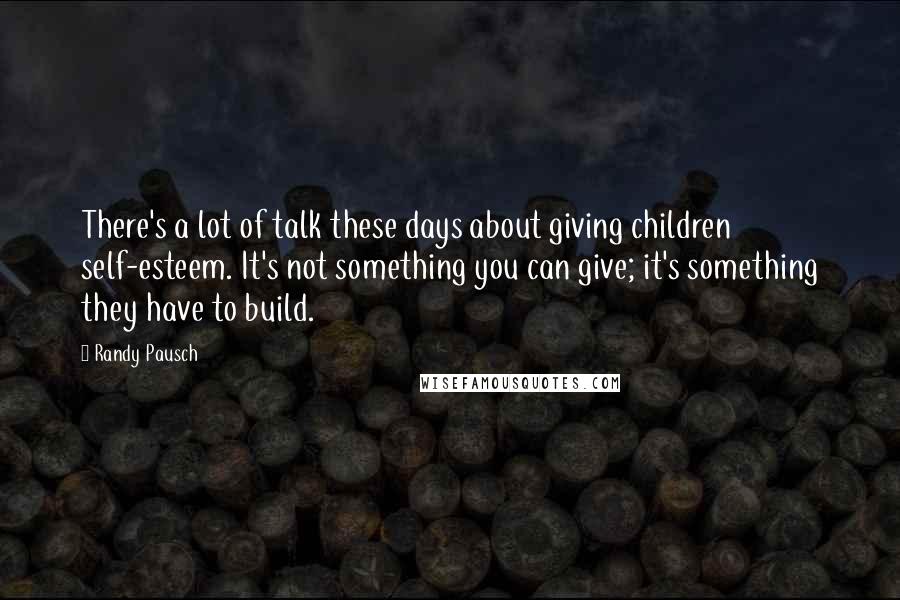 Randy Pausch Quotes: There's a lot of talk these days about giving children self-esteem. It's not something you can give; it's something they have to build.