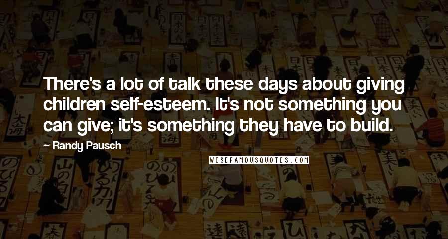 Randy Pausch Quotes: There's a lot of talk these days about giving children self-esteem. It's not something you can give; it's something they have to build.