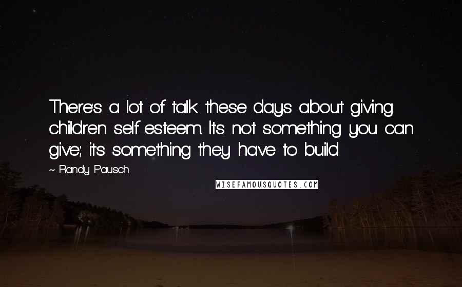 Randy Pausch Quotes: There's a lot of talk these days about giving children self-esteem. It's not something you can give; it's something they have to build.