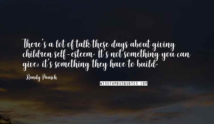 Randy Pausch Quotes: There's a lot of talk these days about giving children self-esteem. It's not something you can give; it's something they have to build.