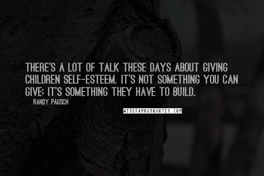 Randy Pausch Quotes: There's a lot of talk these days about giving children self-esteem. It's not something you can give; it's something they have to build.