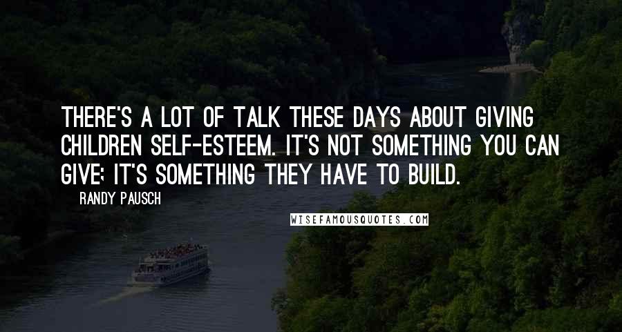 Randy Pausch Quotes: There's a lot of talk these days about giving children self-esteem. It's not something you can give; it's something they have to build.