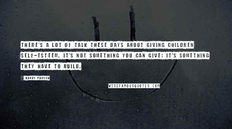 Randy Pausch Quotes: There's a lot of talk these days about giving children self-esteem. It's not something you can give; it's something they have to build.