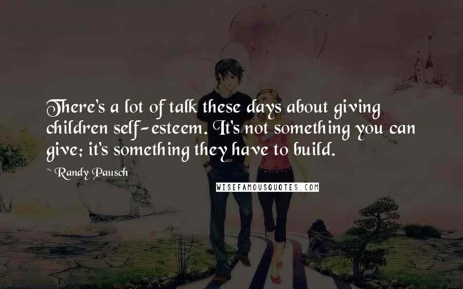 Randy Pausch Quotes: There's a lot of talk these days about giving children self-esteem. It's not something you can give; it's something they have to build.