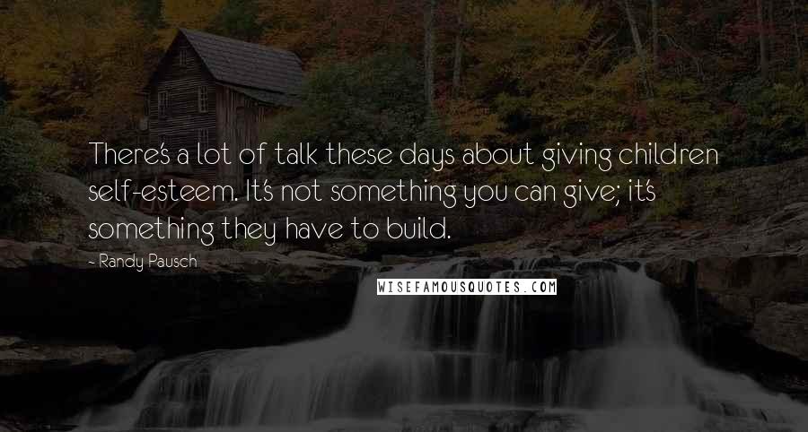 Randy Pausch Quotes: There's a lot of talk these days about giving children self-esteem. It's not something you can give; it's something they have to build.