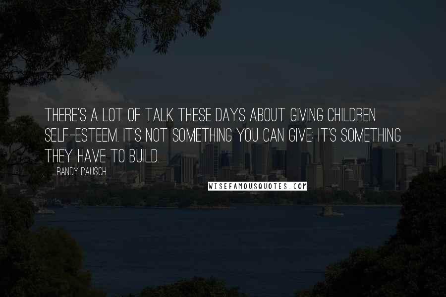 Randy Pausch Quotes: There's a lot of talk these days about giving children self-esteem. It's not something you can give; it's something they have to build.