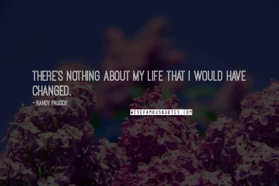 Randy Pausch Quotes: There's nothing about my life that I would have changed.