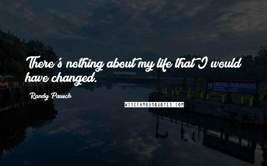 Randy Pausch Quotes: There's nothing about my life that I would have changed.