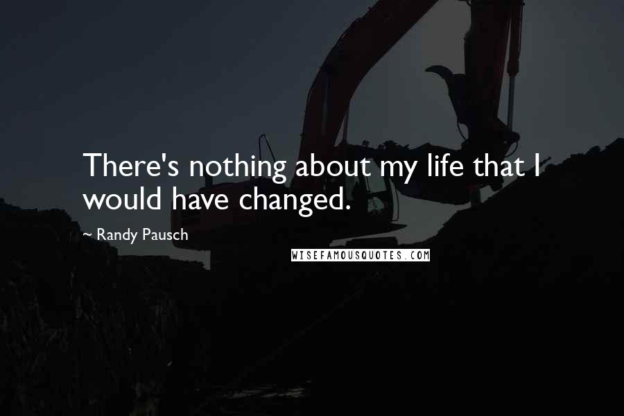 Randy Pausch Quotes: There's nothing about my life that I would have changed.