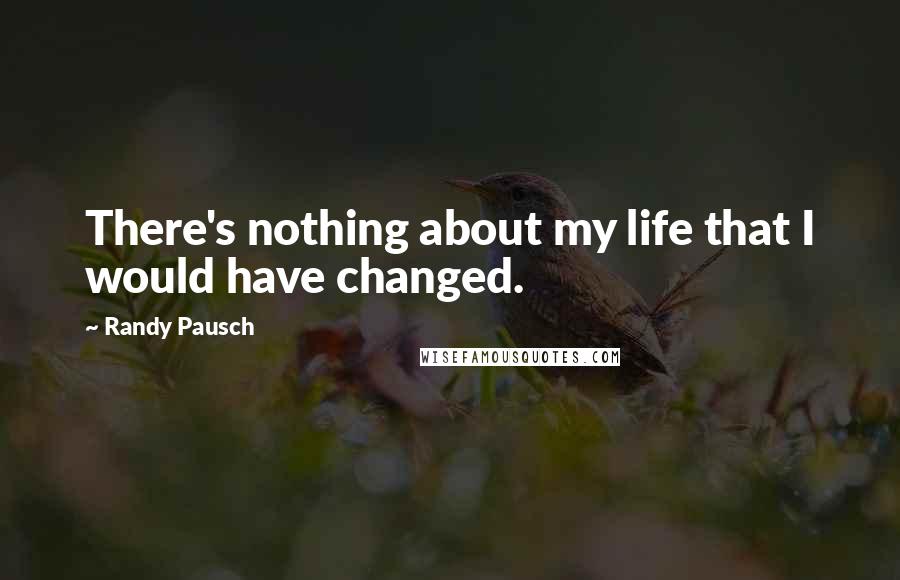 Randy Pausch Quotes: There's nothing about my life that I would have changed.