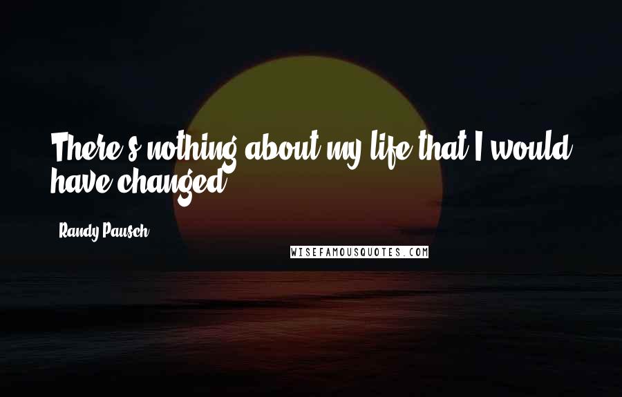 Randy Pausch Quotes: There's nothing about my life that I would have changed.