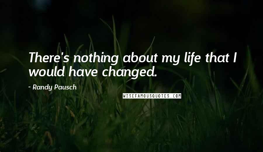 Randy Pausch Quotes: There's nothing about my life that I would have changed.