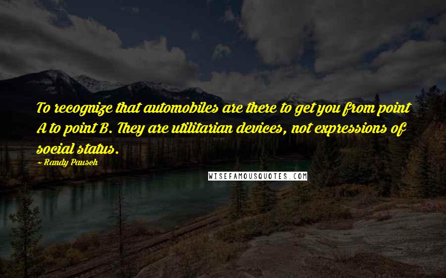 Randy Pausch Quotes: To recognize that automobiles are there to get you from point A to point B. They are utilitarian devices, not expressions of social status.