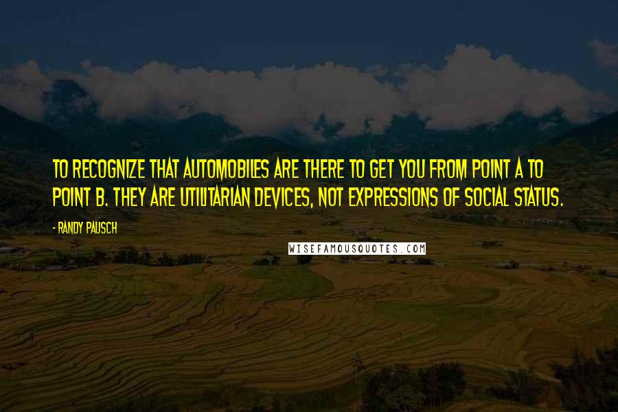 Randy Pausch Quotes: To recognize that automobiles are there to get you from point A to point B. They are utilitarian devices, not expressions of social status.