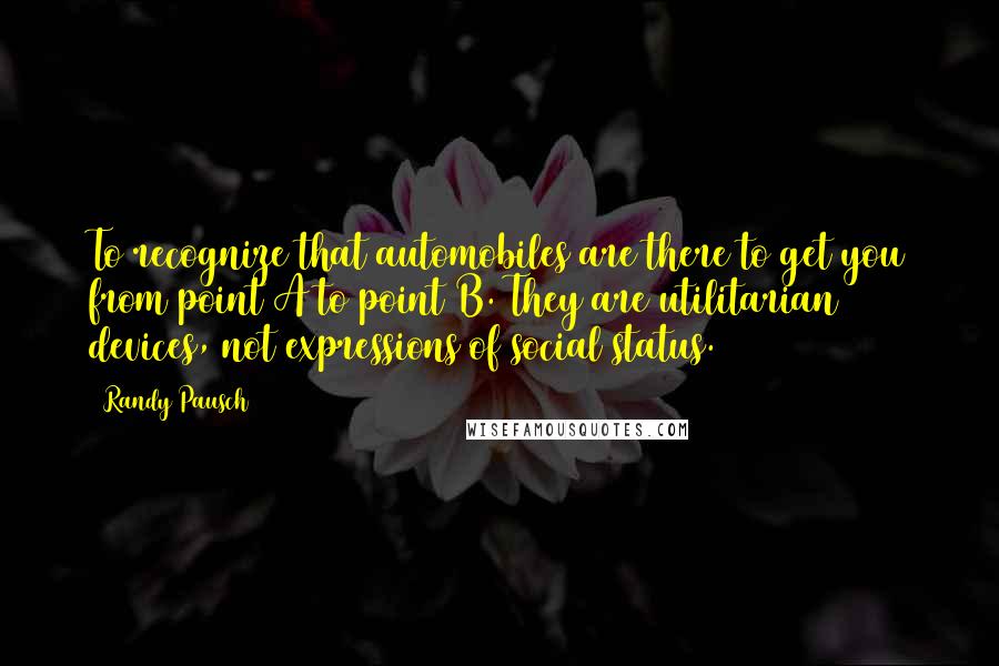 Randy Pausch Quotes: To recognize that automobiles are there to get you from point A to point B. They are utilitarian devices, not expressions of social status.