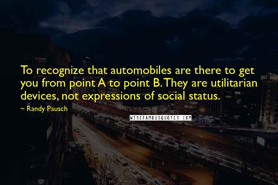 Randy Pausch Quotes: To recognize that automobiles are there to get you from point A to point B. They are utilitarian devices, not expressions of social status.