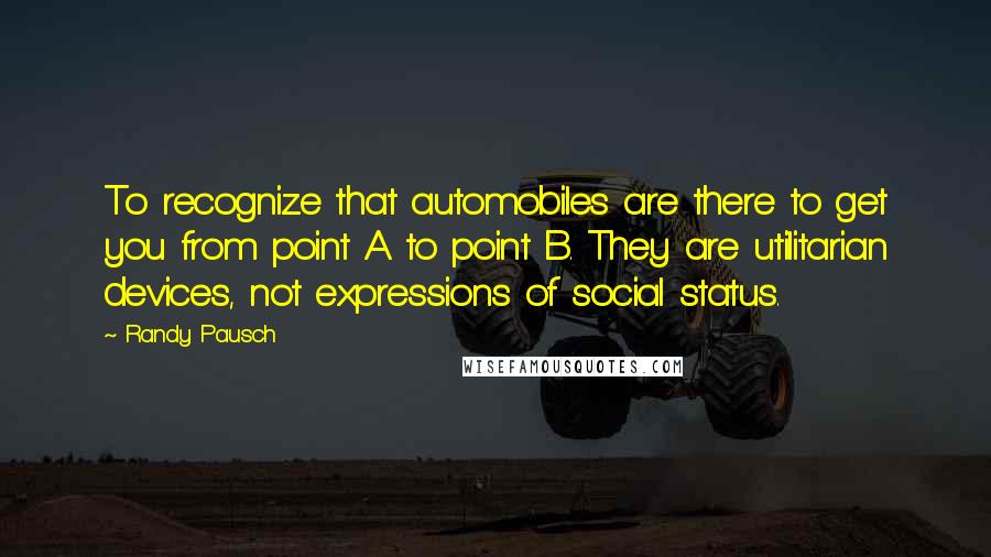 Randy Pausch Quotes: To recognize that automobiles are there to get you from point A to point B. They are utilitarian devices, not expressions of social status.