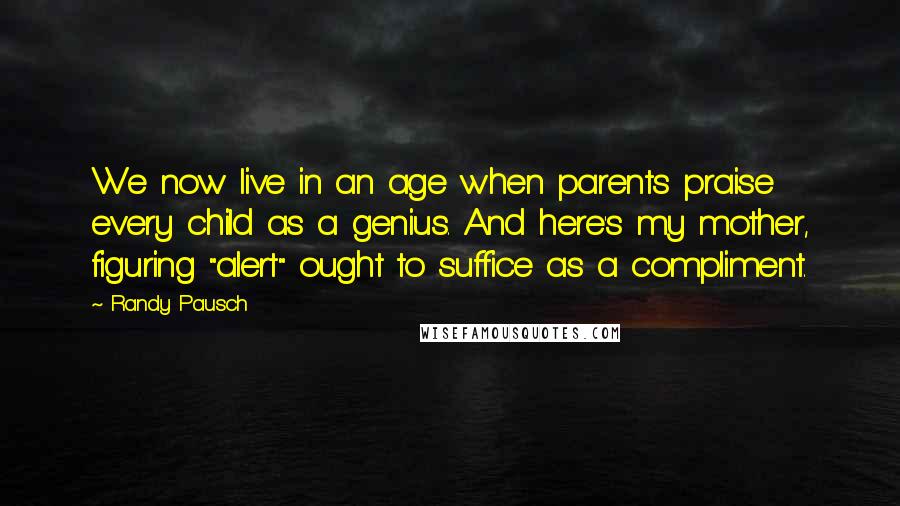 Randy Pausch Quotes: We now live in an age when parents praise every child as a genius. And here's my mother, figuring "alert" ought to suffice as a compliment.