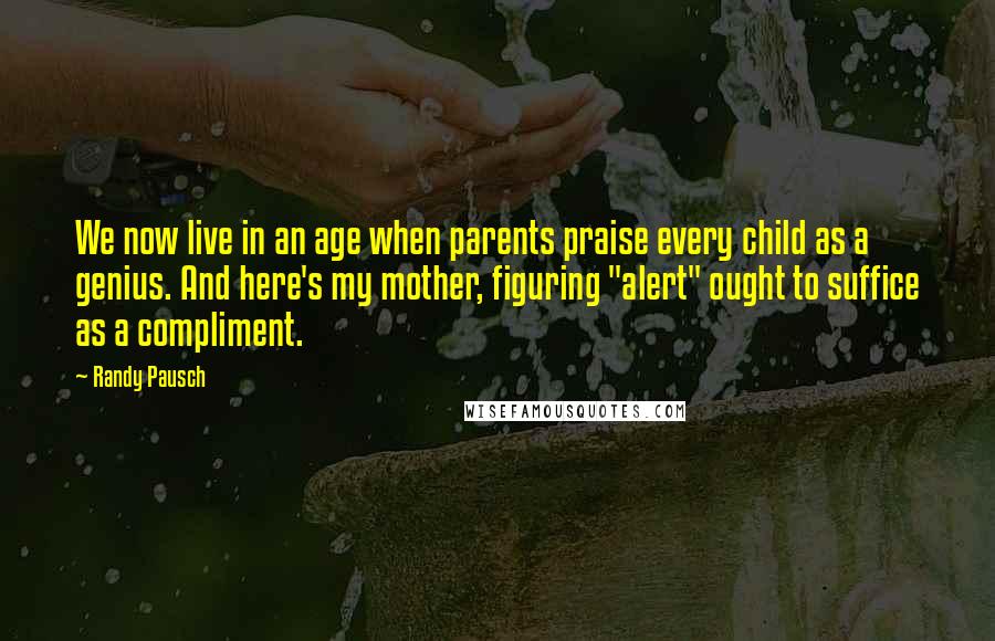 Randy Pausch Quotes: We now live in an age when parents praise every child as a genius. And here's my mother, figuring "alert" ought to suffice as a compliment.