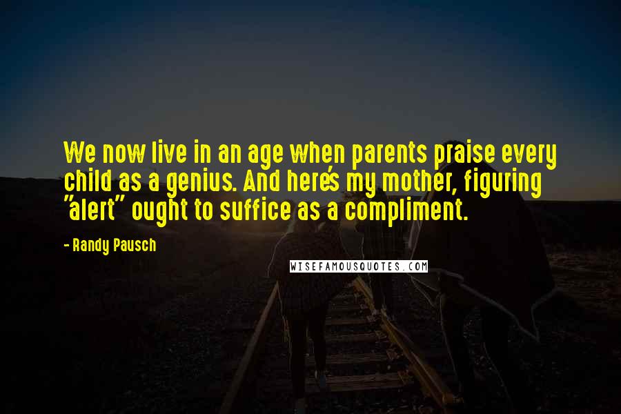 Randy Pausch Quotes: We now live in an age when parents praise every child as a genius. And here's my mother, figuring "alert" ought to suffice as a compliment.