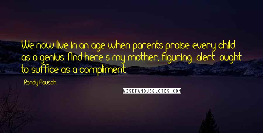 Randy Pausch Quotes: We now live in an age when parents praise every child as a genius. And here's my mother, figuring "alert" ought to suffice as a compliment.