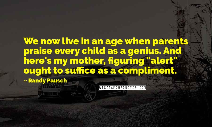 Randy Pausch Quotes: We now live in an age when parents praise every child as a genius. And here's my mother, figuring "alert" ought to suffice as a compliment.