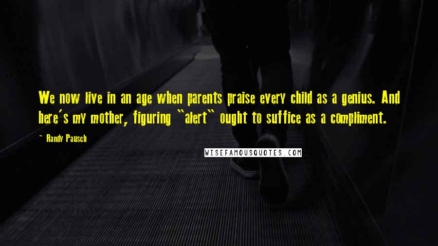 Randy Pausch Quotes: We now live in an age when parents praise every child as a genius. And here's my mother, figuring "alert" ought to suffice as a compliment.