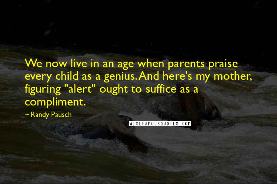 Randy Pausch Quotes: We now live in an age when parents praise every child as a genius. And here's my mother, figuring "alert" ought to suffice as a compliment.