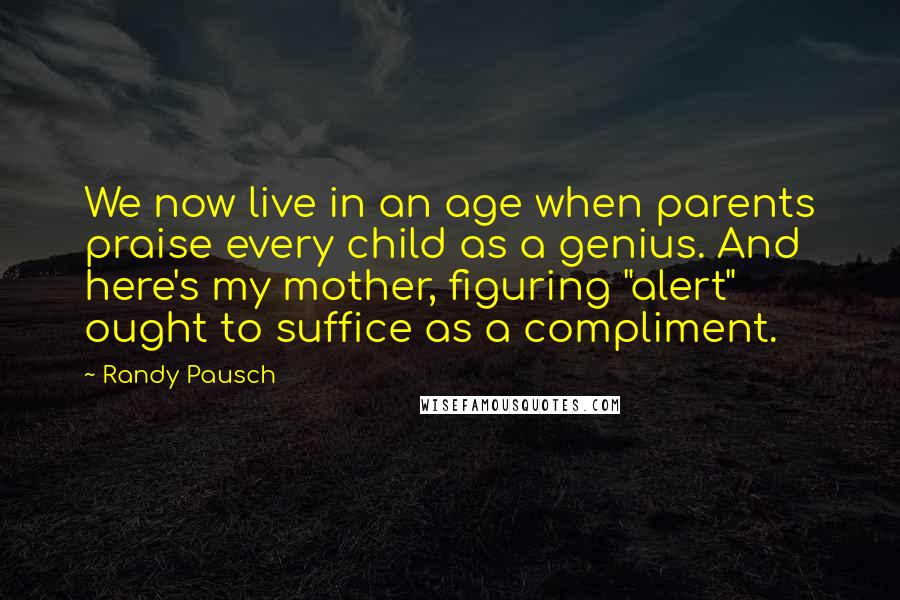 Randy Pausch Quotes: We now live in an age when parents praise every child as a genius. And here's my mother, figuring "alert" ought to suffice as a compliment.