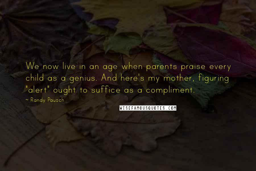 Randy Pausch Quotes: We now live in an age when parents praise every child as a genius. And here's my mother, figuring "alert" ought to suffice as a compliment.