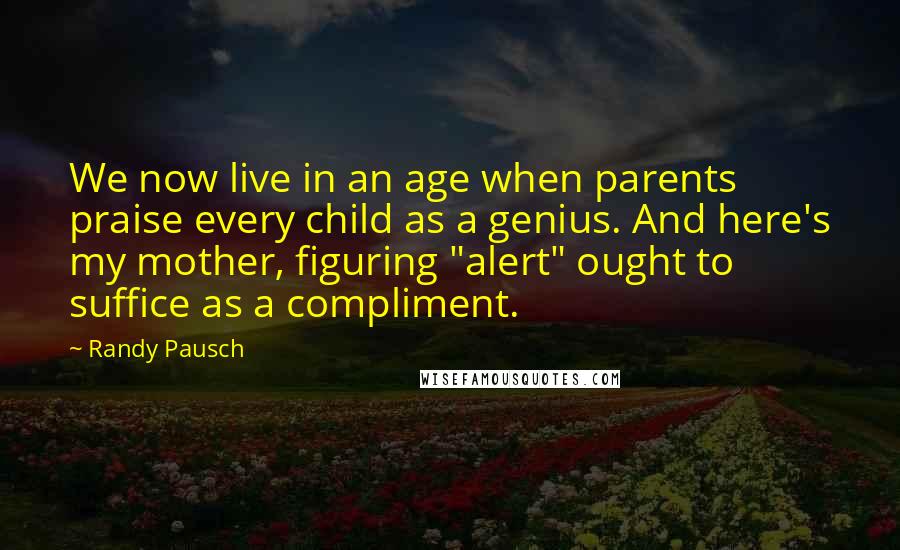 Randy Pausch Quotes: We now live in an age when parents praise every child as a genius. And here's my mother, figuring "alert" ought to suffice as a compliment.