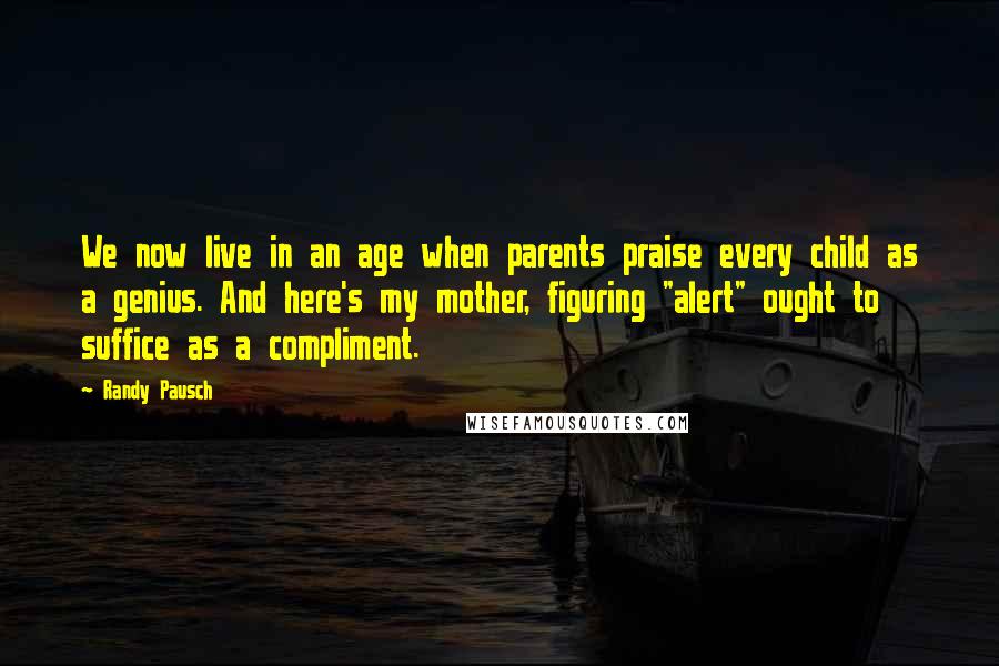 Randy Pausch Quotes: We now live in an age when parents praise every child as a genius. And here's my mother, figuring "alert" ought to suffice as a compliment.