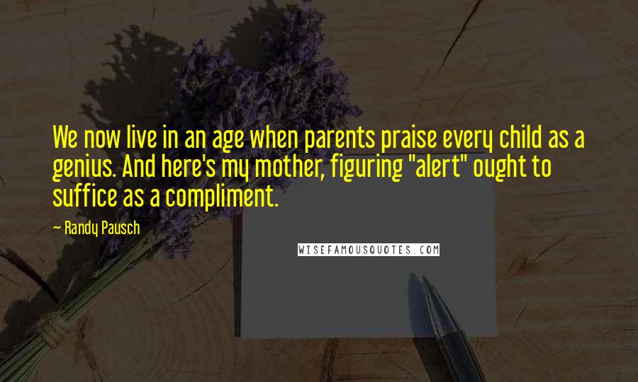 Randy Pausch Quotes: We now live in an age when parents praise every child as a genius. And here's my mother, figuring "alert" ought to suffice as a compliment.